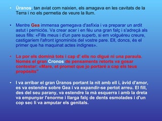 Úranos , tan aviat com naixien, els amagava en les cavitats de la Terra i no els permetia de veure la llum. Mentre  Gea  immensa gemegava d'asfíxia i va preparar un ardit astut i perniciós. Va crear acer i en féu una gran falç i s'adreçà als seus fills: «Fills meus i d'un pare superb, si em volguéreu creure, castigaríem l'afront ignominiós del vostre pare. Ell, doncs, és el primer que ha maquinat actes indignes».  La por els dominà tots i cap d' ells no digué ni una paraula. Només el gran  Cronos  de pensaments retorts va gosar contestar: «Mare, et promet que jo portaré a cap els teus propòsits"  I va arribar el gran Úranos portant la nit amb ell i, àvid d'amor, es va estendre sobre Gea i va expandir-se pertot arreu. El fill, des del seu parany, va estendre la mà esquerra i amb la dreta va empunyar l'enorme i llarga falç de dents esmolades i d'un cop sec li va amputar els genitals.  