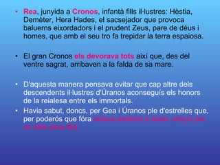 Rea , junyida a  Cronos , infantà fills il·lustres: Hèstia, Demèter, Hera Hades, el sacsejador que provoca baluerns eixordadors i el prudent Zeus, pare de déus i homes, que amb el seu tro fa trepidar la terra espaiosa.  El gran Cronos  els devorava tots  així que, des del ventre sagrat, arribaven a la falda de sa mare. D'aquesta manera pensava evitar que cap altre dels descendents il·lustres d'Úranos aconseguís els honors de la reialesa entre els immortals.  Havia sabut, doncs, per Gea i Úranos ple d'estrelles que, per poderós que fóra  estava  destinat a ésser vençut per un dels seus fills. 