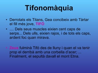 Tifonomàquia Derrotats els Titans, Gea concibeix amb Tàrtar el fill més jove,  TIFÓ .... Dels seus muscles eixien cent caps de serps... Dels ulls, eixien rajos, i de tots els caps,  ardent foc quan mirava.  Zeus  fulminà Tifó des de lluny i quan el va tenir prop el derribà amb una corbella d’acer; ... Finalment, el sepultà davall el mont Etna.  