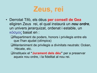 Zeus, rei Derrotat Tifó, els déus  per consell de Gea   eligiren Zeus  rei, el qual instaurà un  nou ordre ,   un univers jerarquizat, ordenat i estable, un  κόσμος  basat en   : Repartiment de poders, honors i privilegis entre els que l’han ajudat (olímpics) Manteniment de privilegis a divinitats neutrals: Ocèan,  Hècate, etc. Institueix el  “ Jurament dels déu ”  per a preservar aqueix nou ordre, i la fidelitat al nou rei. 