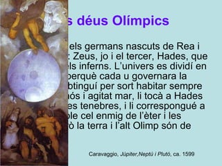 Els déus Olímpics "Tres som els germans nascuts de Rea i de Cronos: Zeus, jo i el tercer, Hades, que regna en els inferns. L’univers es dividí en tres parts perquè cada u governara la seua. Jo obtinguí per sort habitar sempre en l’espumós i agitat mar, li tocà a Hades les obscures tenebres, i li correspongué a Zeus l’ample cel enmig de l’èter i les boires; però la terra i l’alt Olimp són de tots”.  Caravaggio,  Júpiter,Neptú i Plutó , ca. 1599  