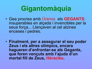 Gigantomàquia Gea procrea amb  Úranos   els  GEGANTS : insuperables en alçada i invencibles per la seua força... Llançaven al cel alzines enceses i pedres.   Finalment, per a assegurar el seu poder Zeus i els altres olímpics, encara hagueren d’enfrontar-se als Gegants, que foren vençuts amb l’ajuda d’un mortal fill de Zeus,  Hèracles . 