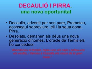 DECAULIÓ I PIRRA ,  una nova oportunitat Decaulió, advertit per son pare, Prometeu, aconseguí sobreviure, ell i la seua dona, Pirra. Desolats, demanen als déus una nova generació d’homes. L’oracle de Temis els ho concedeix: “ Abandoneu el temple, tapeu-vos els caps i solteu-vos els vestits, i llanceu a l’espatla els ossos de la gran mare."   