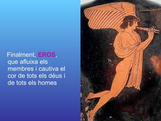 Finalment,  EROS , que afluixa els membres i cautiva el cor de tots els déus i de tots els homes 