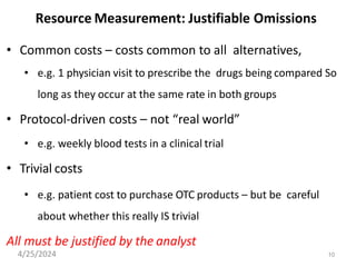 10
Resource Measurement: Justifiable Omissions
• Common costs – costs common to all alternatives,
• e.g. 1 physician visit to prescribe the drugs being compared So
long as they occur at the same rate in both groups
• Protocol-driven costs – not “real world”
• e.g. weekly blood tests in a clinical trial
• Trivial costs
• e.g. patient cost to purchase OTC products – but be careful
about whether this really IS trivial
All must be justified by the analyst
4/25/2024
 