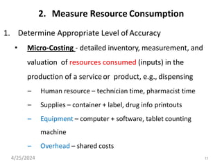 11
2. Measure Resource Consumption
1. Determine Appropriate Level ofAccuracy
• Micro-Costing - detailed inventory, measurement, and
valuation of resources consumed (inputs) in the
production of a serviceor product, e.g., dispensing
– Human resource – technician time, pharmacist time
– Supplies – container + label, drug info printouts
– Equipment – computer + software, tablet counting
machine
– Overhead – shared costs
4/25/2024
 