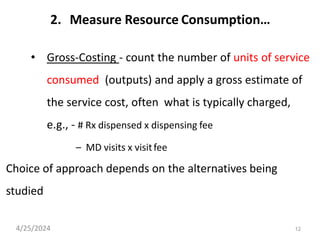 12
2. Measure Resource Consumption…
• Gross-Costing - count the number of units of service
consumed (outputs) and apply a gross estimate of
the service cost, often what is typically charged,
e.g., - # Rx dispensed x dispensing fee
– MD visits x visitfee
Choice of approach depends on the alternatives being
studied
4/25/2024
 