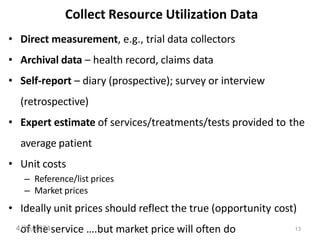 13
Collect Resource Utilization Data
• Direct measurement, e.g., trial data collectors
• Archival data – health record, claims data
• Self-report – diary (prospective); survey or interview
(retrospective)
• Expert estimate of services/treatments/tests provided to the
average patient
• Unit costs
– Reference/list prices
– Market prices
• Ideally unit prices should reflect the true (opportunity cost)
of the service ….but market price will often do
4/25/2024
 