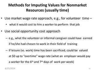 14
Methods for Imputing Values for Nonmarket
Resources (usually time)
• Use market wage rate approach, e.g., for volunteer time –
• what it would cost to hire a worker to perform that job
• Use social opportunity cost approach
– e.g., what the volunteer or informal caregiver could have earned
if he/she had chosen to work in their field of training
– If leisure (vs. work) time has been sacrificed, could be valued
at $0 up to “overtime” wage rate (what an employer would pay
a worker for the 6th and 7th days of work per week)
4/25/2024
 