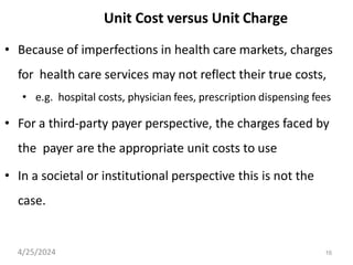 16
Unit Cost versus Unit Charge
• Because of imperfections in health care markets, charges
for health care services may not reflect their true costs,
• e.g. hospital costs, physician fees, prescription dispensing fees
• For a third-party payer perspective, the charges faced by
the payer are the appropriate unit costs to use
• In a societal or institutional perspective this is not the
case.
4/25/2024
 