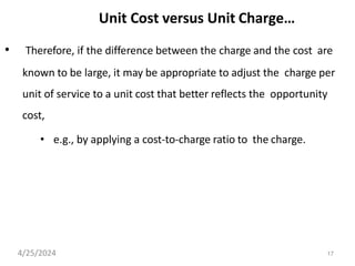 17
Unit Cost versus Unit Charge…
• Therefore, if the difference between the charge and the cost are
known to be large, it may be appropriate to adjust the charge per
unit of service to a unit cost that better reflects the opportunity
cost,
• e.g., by applying a cost-to-charge ratio to the charge.
4/25/2024
 