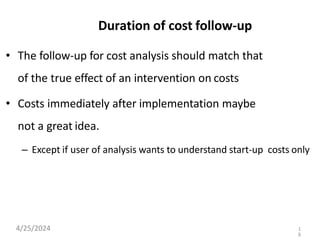 Duration of cost follow-up
• The follow-up for cost analysis should match that
of the true effect of an intervention on costs
• Costs immediately after implementation maybe
not a great idea.
– Except if user of analysis wants to understand start-up costs only
4/25/2024 1
8
 