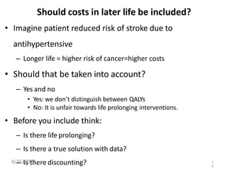 Should costs in later life be included?
• Imagine patient reduced risk of stroke due to
antihypertensive
– Longer life = higher risk of cancer=higher costs
• Should that be taken into account?
– Yes and no
• Yes: we don’t distinguish between QALYs
• No: It is unfair towards life prolonging interventions.
• Before you include think:
– Is there life prolonging?
– Is there a true solution with data?
– Is there discounting?
4/25/2024 1
9
 