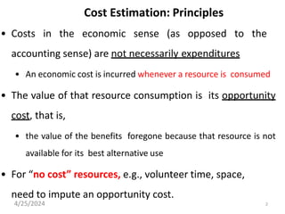 2
Cost Estimation: Principles
• Costs in the economic sense (as opposed to the
accounting sense) are not necessarily expenditures
• An economic cost is incurred whenever a resource is consumed
• The value of that resource consumption is its opportunity
cost, that is,
• the value of the benefits foregone because that resource is not
available for its best alternative use
• For “no cost” resources, e.g., volunteer time, space,
need to impute an opportunity cost.
4/25/2024
 