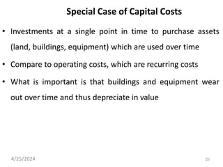 20
Special Case of Capital Costs
• Investments at a single point in time to purchase assets
(land, buildings, equipment) which are used over time
• Compare to operating costs, which are recurring costs
• What is important is that buildings and equipment wear
out over time and thus depreciate in value
4/25/2024
 