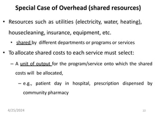 22
Special Case of Overhead (shared resources)
• Resources such as utilities (electricity, water, heating),
housecleaning, insurance, equipment, etc.
• shared by different departments or programs or services
• To allocate shared costs to each service must select:
– A unit of output for the program/service onto which the shared
costs will be allocated,
– e.g., patient day in hospital, prescription dispensed by
community pharmacy
4/25/2024
 