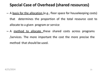 23
Special Case of Overhead (shared resources)
– A basis for the allocation (e.g., floor space for housekeeping costs)
that determines the proportion of the total resource cost to
allocate to a given program or service
– A method to allocate these shared costs across programs
/services. The more important the cost the more precise the
method that should be used.
4/25/2024
 