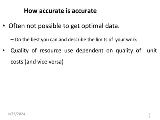 How accurate is accurate
• Often not possible to get optimal data.
– Do the best you can and describe the limits of your work
• Quality of resource use dependent on quality of unit
costs (and vice versa)
4/25/2024 2
4
 