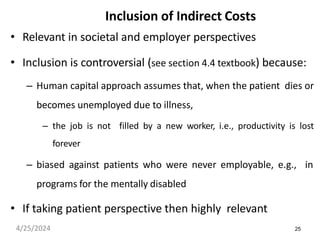 25
Inclusion of Indirect Costs
• Relevant in societal and employer perspectives
• Inclusion is controversial (see section 4.4 textbook) because:
– Human capital approach assumes that, when the patient dies or
becomes unemployed due to illness,
– the job is not filled by a new worker, i.e., productivity is lost
forever
– biased against patients who were never employable, e.g., in
programs for the mentally disabled
• If taking patient perspective then highly relevant
4/25/2024
 