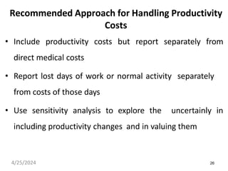 26
Recommended Approach for Handling Productivity
Costs
• Include productivity costs but report separately from
direct medical costs
• Report lost days of work or normal activity separately
from costs of those days
• Use sensitivity analysis to explore the uncertainly in
including productivity changes and in valuing them
4/25/2024
 