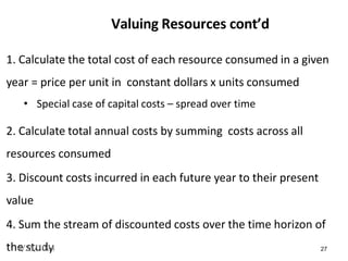 27
Valuing Resources cont’d
1. Calculate the total cost of each resource consumed in a given
year = price per unit in constant dollars x units consumed
• Special case of capital costs – spread over time
2. Calculate total annual costs by summing costs across all
resources consumed
3. Discount costs incurred in each future year to their present
value
4. Sum the stream of discounted costs over the time horizon of
the study
4/25/2024
 