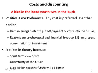 Costs and discounting
A bird in the hand worth two in the bush
• Positive Time Preference: Any cost is preferred later than
earlier
– Human beings prefer to put off payment of costs into the future.
– Reasons are psychological and financial: frees up $$$ for present
consumption or investment
• It exists in theory because :
– Short term view of life
– Uncertainty of the future
– Expectation that the future will be better
4/25/2024 2
8
 