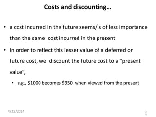 Costs and discounting…
• a cost incurred in the future seems/is of less importance
than the same cost incurred in the present
• In order to reflect this lesser value of a deferred or
future cost, we discount the future cost to a “present
value”,
• e.g., $1000 becomes $950 when viewed from the present
4/25/2024 2
9
 
