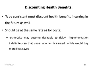 33
Discounting Health Benefits
• Tobe consistent must discount health benefits incurring in
the future as well
• Should be at the same rate as for costs:
– otherwise may become desirable to delay implementation
indefinitely so that more income is earned, which would buy
more lives saved
4/25/2024
 