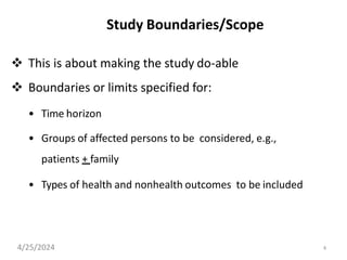 4
Study Boundaries/Scope
 This is about making the study do-able
 Boundaries or limits specified for:
• Time horizon
• Groups of affected persons to be considered, e.g.,
patients + family
• Types of health and nonhealth outcomes to be included
4/25/2024
 