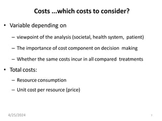 Costs ...which costs to consider?
• Variable depending on
– viewpoint of the analysis (societal, health system, patient)
– The importance of cost component on decision making
– Whether the same costs incur in all compared treatments
• Total costs:
– Resource consumption
– Unit cost per resource (price)
4/25/2024 7
 