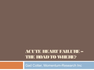 ACUTE HEART FAILURE –
THE ROADTO WHERE?
Gad Cotter, Momentum-Research Inc
 