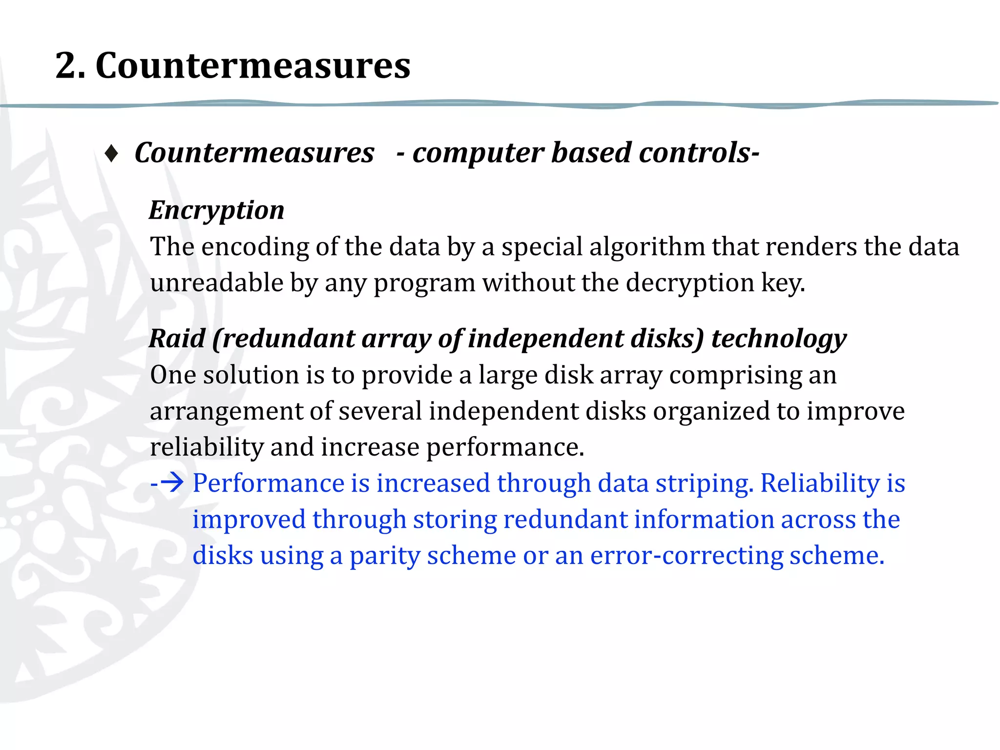2. Countermeasures
♦ Countermeasures - computer based controlsEncryption
The encoding of the data by a special algorithm that renders the data
unreadable by any program without the decryption key.
Raid (redundant array of independent disks) technology
One solution is to provide a large disk array comprising an
arrangement of several independent disks organized to improve
reliability and increase performance.
- Performance is increased through data striping. Reliability is
improved through storing redundant information across the
disks using a parity scheme or an error-correcting scheme.

 