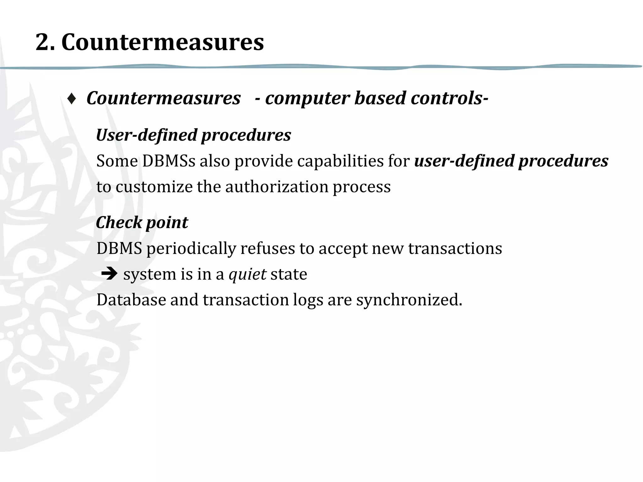 2. Countermeasures
♦ Countermeasures - computer based controlsUser-defined procedures
Some DBMSs also provide capabilities for user-defined procedures
to customize the authorization process
Check point
DBMS periodically refuses to accept new transactions
 system is in a quiet state
Database and transaction logs are synchronized.

 