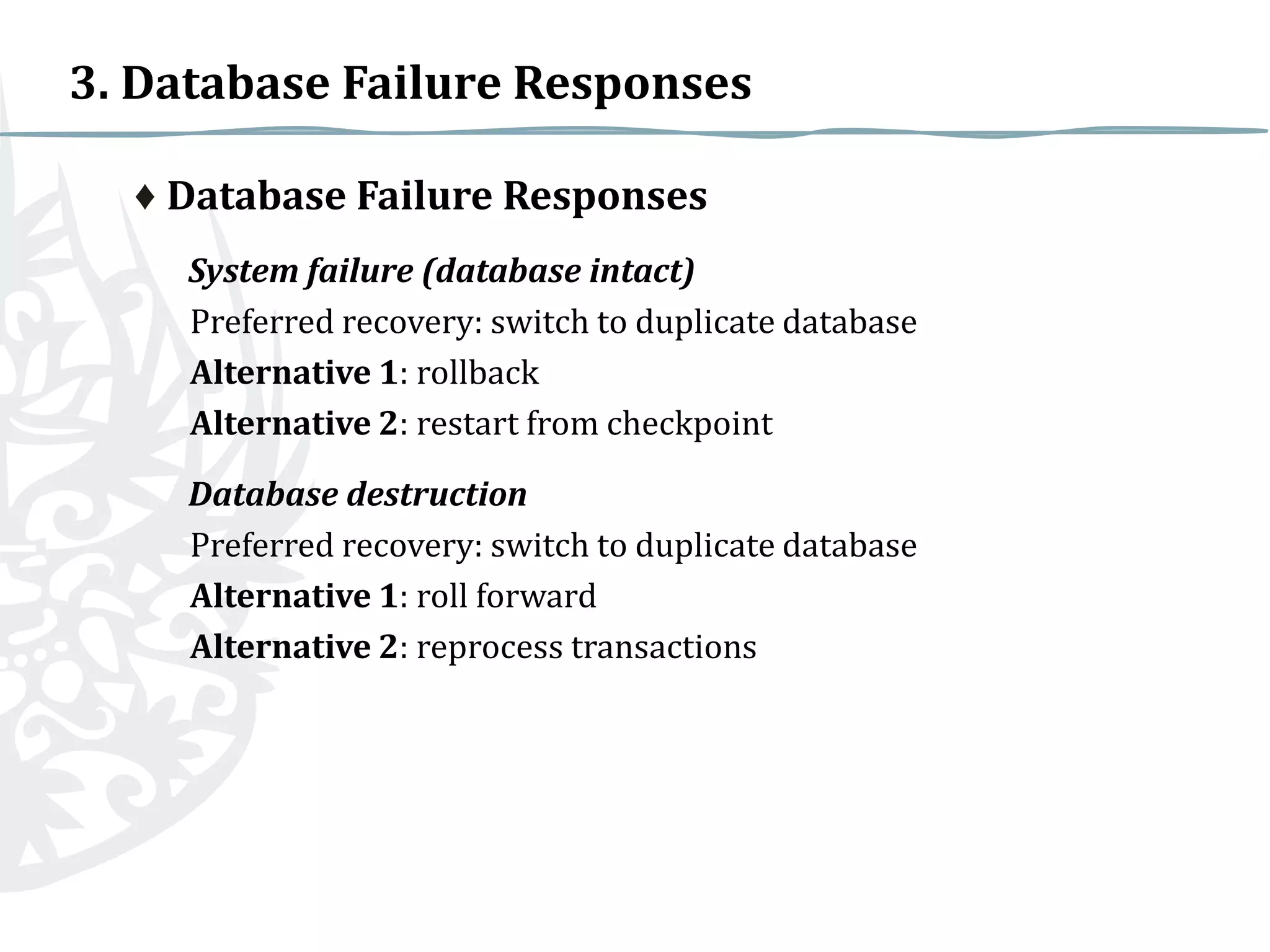 3. Database Failure Responses
♦ Database Failure Responses
System failure (database intact)
Preferred recovery: switch to duplicate database
Alternative 1: rollback
Alternative 2: restart from checkpoint
Database destruction
Preferred recovery: switch to duplicate database
Alternative 1: roll forward
Alternative 2: reprocess transactions

 