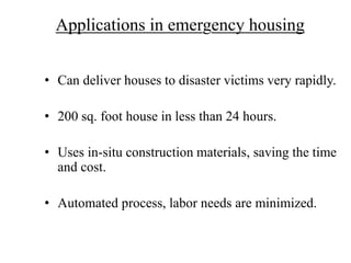 Applications in emergency housing
• Can deliver houses to disaster victims very rapidly.
• 200 sq. foot house in less than 24 hours.
• Uses in-situ construction materials, saving the time
and cost.
• Automated process, labor needs are minimized.
 