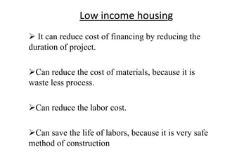 Low income housing
 It can reduce cost of financing by reducing the
duration of project.
Can reduce the cost of materials, because it is
waste less process.
Can reduce the labor cost.
Can save the life of labors, because it is very safe
method of construction
 