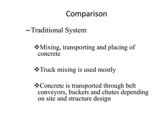 Comparison
–Traditional System
Mixing, transporting and placing of
concrete
Truck mixing is used mostly
Concrete is transported through belt
conveyors, buckets and chutes depending
on site and structure design
 