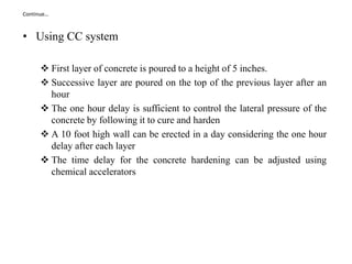 Continue…
• Using CC system
 First layer of concrete is poured to a height of 5 inches.
 Successive layer are poured on the top of the previous layer after an
hour
 The one hour delay is sufficient to control the lateral pressure of the
concrete by following it to cure and harden
 A 10 foot high wall can be erected in a day considering the one hour
delay after each layer
 The time delay for the concrete hardening can be adjusted using
chemical accelerators
 