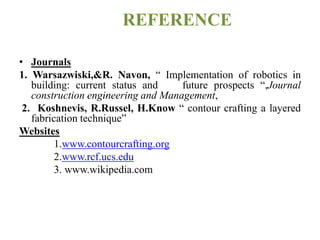 REFERENCE
• Journals
1. Warsazwiski,&R. Navon, “ Implementation of robotics in
building: current status and future prospects “,Journal
construction engineering and Management,
2. Koshnevis, R.Russel, H.Know “ contour crafting a layered
fabrication technique”
Websites
1.www.contourcrafting.org
2.www.rcf.ucs.edu
3. www.wikipedia.com
 