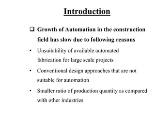 Introduction
 Growth of Automation in the construction
field has slow due to following reasons
• Unsuitability of available automated
fabrication for large scale projects
• Conventional design approaches that are not
suitable for automation
• Smaller ratio of production quantity as compared
with other industries
 