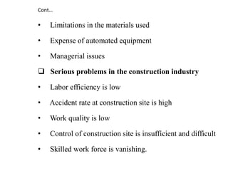 • Limitations in the materials used
• Expense of automated equipment
• Managerial issues
 Serious problems in the construction industry
• Labor efficiency is low
• Accident rate at construction site is high
• Work quality is low
• Control of construction site is insufficient and difficult
• Skilled work force is vanishing.
Cont…
 