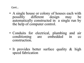 Cont…
• A single house or colony of houses each with
possibly different design may be
automatically constructed in a single run by
the help of computer control.
• Conduits for electrical, plumbing and air
conditioning are embedded in cc
construction.
• It provides better surface quality & high
speed fabrication
 