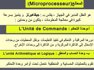 ‫المعالج) ‪:(Microprocesseur‬‬

‫هو العقل المدبر في الجهاز ، يقاس بـ : جيقاهيرتز و يتميز بسرعة‬
       ‫كبيرة في معالجة المعلومات ، يتكون من وحدتين :‬

           ‫► أ-وحدة التحكم : ‪L’Unité de Commande‬‬

 ‫دورها المراقبة و التحكم في تنفيذ التعليمات ،ونقل المعطيات من وحدات‬
      ‫الدرخال إلى الذاكرة المركزية و من الذاكرة إلى وحدات الرخراج.‬

‫ب- وحدة الحساب والمنطق : ‪L’unité Arithmétique et Logique‬‬            ‫►‬


 ‫تقوم بالعمليات الحسابية و المنطقية ،تعمل تحت أوامر وحدة التحكم.‬
                                                               ‫41‬
 
