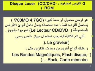 ‫3- القرص المضغوط : -‪Disque Laser ( CD/DVD‬‬
                   ‫‪( ROM‬‬


    ‫هو قرص محمول ذو طسعة كبيرة )‪( /700MO 4,7GO‬‬                  ‫►‬
‫يستعمل للقراءة فقط ، عند اطستعماله يدخل داخل قارئ القراص‬
‫المضغوطة ) ‪ (Le Lecteur CD/DVD‬الموجود بالجهاز.‬
       ‫لكي تتم الكتابة فيه يجب اطستعمال جهاز خاص يسمى‬           ‫►‬
                          ‫(‪). Le graveur‬‬
              ‫و هناك أنواع أخرى من وحدات التخزين مثل :‬          ‫►‬
     ‫,‪Les Bandes Magnétiques, Flash disque‬‬                 ‫(‬
                        ‫‪)… Rack, Carte mémoire‬‬
                                                           ‫91‬
 