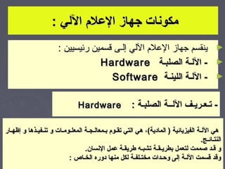 ‫مكونات جهاز اللعل م اللي :‬
                       ‫► ينقسم جهاز العلم اللي إلـى قسمين رئيسيين :‬
                                   ‫► - اللـة الصلبـة ‪Hardware‬‬
                                      ‫► - اللـة اللينـة ‪Software‬‬

                               ‫‪Hardware‬‬               ‫- تـعـريـف اللــة الصلبـة :‬

‫هي اللـة الفيزيائية ) المادية(، هي التي تقـو م بـمعالـجـة المعلـومـات و تنـفيـذها و إظهـار‬
                                                                                    ‫النتـائـج.‬
                                 ‫و قـد صممت لتعمل بطريـقـة تشبـه طريقـة لعمل النسان.‬
                          ‫وقد قسمت اللـة إلى وحـدات مختـلفـة لكل منها دوره الخـاص :‬       ‫3‬
 