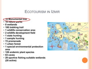 ECOTOURISM IN IZMIR
• 10 Monumental tree
• 10 nature parks
• 8 wetlands
• 180 trekking trail
• 1 wildlife conservation area
• 2 wildlife development field
• 1 state hunting
• 1 sample hunting
• 72 promenade
• 1 urban forest
• 1 special environmental protection
area
• 126 endemic plant species
• 63 caves
• 29 sportive fishing suitable wetlands
(20 active)
 