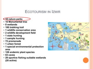 ECOTOURISM IN IZMIR
• 10 nature parks
• 10 Monumental tree
• 8 wetlands
• 180 trekking trail
• 1 wildlife conservation area
• 2 wildlife development field
• 1 state hunting
• 1 sample hunting
• 72 promenade
• 1 urban forest
• 1 special environmental protection
area
• 126 endemic plant species
• 63 caves
• 29 sportive fishing suitable wetlands
(20 active)
 