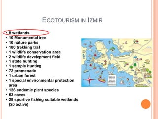 ECOTOURISM IN IZMIR
• 8 wetlands
• 10 Monumental tree
• 10 nature parks
• 180 trekking trail
• 1 wildlife conservation area
• 2 wildlife development field
• 1 state hunting
• 1 sample hunting
• 72 promenade
• 1 urban forest
• 1 special environmental protection
area
• 126 endemic plant species
• 63 caves
• 29 sportive fishing suitable wetlands
(20 active)
 