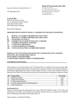 Akitek GT & Associates Sdn. Bhd.
Company No: 74746-W
A-3-2, Block Anson Plaza Arkadia,
No.3 Jalan Intisari Perdana, Desa Parkcity,
52200 Wilayah Persekutuan, Malaysia,
Tel: +603-6747 0888
akitekgta@gtasb.com.my
Our ref: GTAA/A1/A01/KL2018-1115
10th
September 2018
EcoEarth Bhd
Suite 88, Setia New Avenue,
No. 74, Jalan Setia Prime E S66/S,
Setia Alam, Seksyen S66,
40170 Shah Alam, Selangor.
Dear General Manager,
PROPOSED DEVELPPMENT PHASE 2, 2 RESIDENTIAL BLOCKS CONSISTING:
i) BLOCK A, 27 STOREYS RESIDENTIAL (527 UNITS)
ii) BLOCK B, 27 STOREYS RESIDENTIAL (528 UNITS)
iii) FACILITIES AT LEVEL 8
iiii) 8 STOREYS ELEVATED MULTILEVEL CARPARK
v) 2 STOREYS BASEMENT CARPARK
vi) 1 UNIT OF GUARD HOUSE
vii) 2 UNITS OF REFUSE CHAMEBR
viii) 2 UNITS OF ELECTRCAL SUBDIVISION ROOM
PARTIALLY ON LOT PT9194 AND PT9195, PJS 5, MUKIM PETALING, DAERAH
PETALING, SELANGOR DARUL EHSAN.
DEVELOPER: ECOEARTH BHD
LAND OWNER: FEDERAL GREEN COMMISSIONER
LETTER OFACCEPTANCE______________________________________________________
With reference to your letter dated on 22nd
of October 2018, we Akitek GT & Associates Sdn. Bhd.
are pleased to accept the appointment as Professional Consultant Architect for the project titled above.
Preceding of appointment, the scope of work for Basic Services as stated in the Architects (Scale of
Minimum Fees) Rules 2010 that professional fees will be payable upon completion of phases as below:
Bil. Design Phase Percentage
1. Schematic Design 15%
2. Design Development 30%
3. Contract Documentation 25%
4. Contract Implementation and Management 25%
5. Final Completion 5%
Professional Fees
Please be informed that the professional fees will be RM 20,273,089.24 which is 8% of the total
construction cost. Below is the method of calculation of Basic Services as stated in the Architects
(Scale of Minimum Fees) Rules 2010 under clause 23,
Under category 2, apartment building.
 