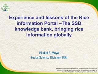Experience and lessons of the Rice
information Portal –The SSD
knowledge bank, bringing rice
information globally
Piedad F. Moya
Social Science Division, IRRI
IFPRI-NEPAL International Workshop on Knowledge, tools and Lessons for
Informing the Design and Implementation of Food Security Strategies in
Asia Nov.14-16. 2011, Hyatt Regency Hotel, Kathmandu, Nepal
 